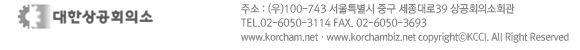 우편번호100-743 서울특별시 중구 세종대로39 상공회의소회관 TEL.02-6050-3114 FAX. 02-6050-3693 www.korchambiz.net copyrightⓒKCCI. All Right Reserved